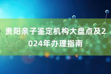 贵阳亲子鉴定机构大盘点及2024年办理指南