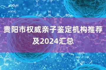 贵阳市权威亲子鉴定机构推荐及2024汇总