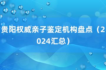 贵阳权威亲子鉴定机构盘点（2024汇总）