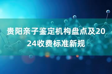 贵阳亲子鉴定机构盘点及2024收费标准新规