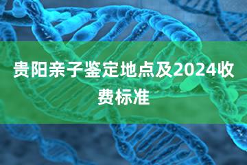 贵阳亲子鉴定地点及2024收费标准