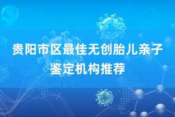 贵阳市区最佳无创胎儿亲子鉴定机构推荐