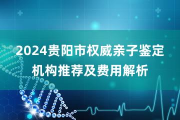 2024贵阳市权威亲子鉴定机构推荐及费用解析