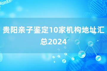 贵阳亲子鉴定10家机构地址汇总2024