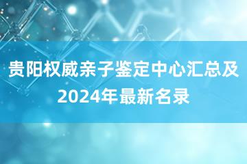 贵阳权威亲子鉴定中心汇总及2024年最新名录