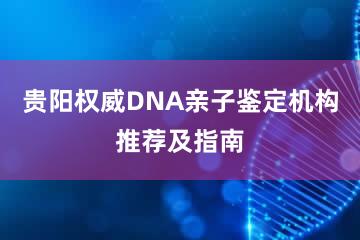 贵阳权威DNA亲子鉴定机构推荐及指南