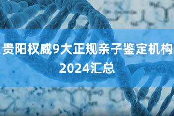 贵阳权威9大正规亲子鉴定机构2024汇总