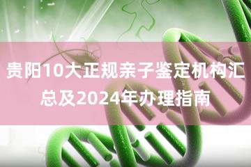 贵阳10大正规亲子鉴定机构汇总及2024年办理指南