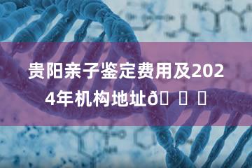 贵阳亲子鉴定费用及2024年机构地址📍