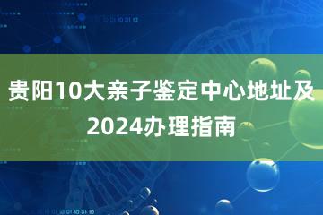 贵阳10大亲子鉴定中心地址及2024办理指南