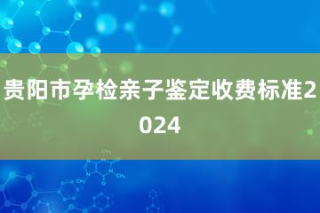 贵阳市孕检亲子鉴定收费标准2024