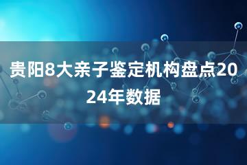 贵阳8大亲子鉴定机构盘点2024年数据