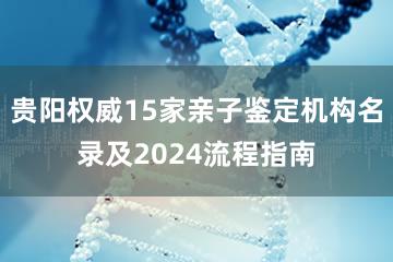 贵阳权威15家亲子鉴定机构名录及2024流程指南