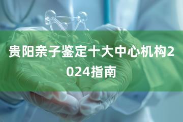 贵阳亲子鉴定十大中心机构2024指南