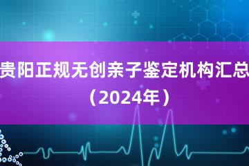 贵阳正规无创亲子鉴定机构汇总（2024年）