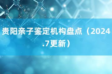 贵阳亲子鉴定机构盘点（2024.7更新）