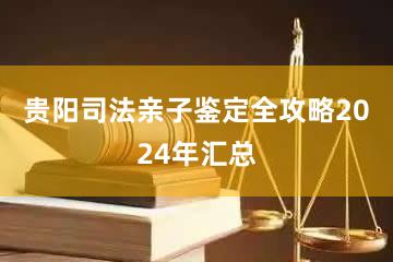 贵阳司法亲子鉴定全攻略2024年汇总