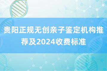 贵阳正规无创亲子鉴定机构推荐及2024收费标准