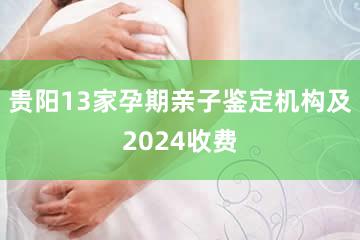 贵阳13家孕期亲子鉴定机构及2024收费