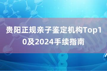 贵阳正规亲子鉴定机构Top10及2024手续指南