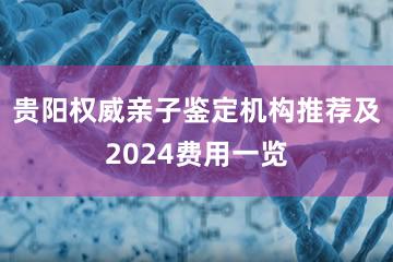 贵阳权威亲子鉴定机构推荐及2024费用一览