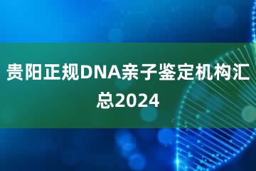 贵阳正规DNA亲子鉴定机构汇总2024