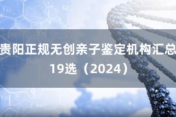 贵阳正规无创亲子鉴定机构汇总19选（2024）