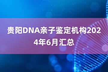 贵阳DNA亲子鉴定机构2024年6月汇总