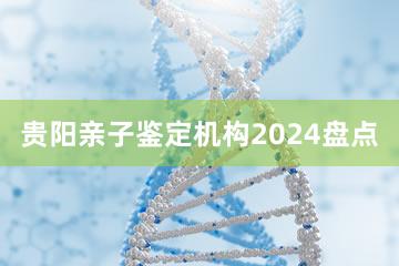 贵阳亲子鉴定机构2024盘点