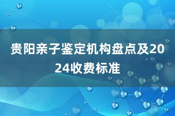 贵阳亲子鉴定机构盘点及2024收费标准