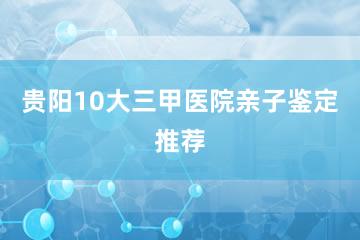 贵阳10大三甲医院亲子鉴定推荐