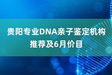 贵阳专业DNA亲子鉴定机构推荐及6月价目