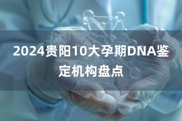 2024贵阳10大孕期DNA鉴定机构盘点