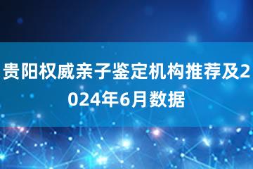 贵阳权威亲子鉴定机构推荐及2024年6月数据