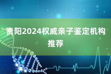 贵阳2024权威亲子鉴定机构推荐