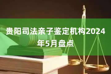 贵阳司法亲子鉴定机构2024年5月盘点