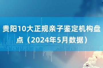 贵阳10大正规亲子鉴定机构盘点（2024年5月数据）
