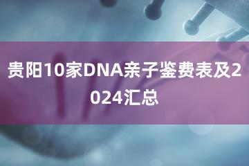 贵阳10家DNA亲子鉴费表及2024汇总