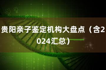 贵阳亲子鉴定机构大盘点（含2024汇总）