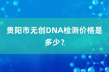 贵阳市无创DNA检测价格是多少？