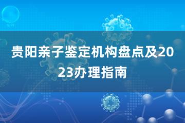 贵阳亲子鉴定机构盘点及2023办理指南